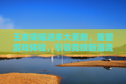 王者荣耀迎来大更新,重塑游戏体验,引领竞技新潮流-王者荣耀迎来大更新的英雄 王者荣耀迎来大更新,重塑游戏体验,引领竞技新潮流-王者荣耀迎来大更新的英雄