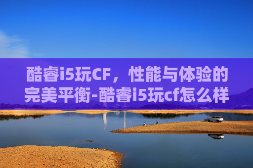 酷睿i5玩CF,性能与体验的完美平衡-酷睿i5玩cf怎么样 酷睿i5玩CF,性能与体验的完美平衡-酷睿i5玩cf怎么样