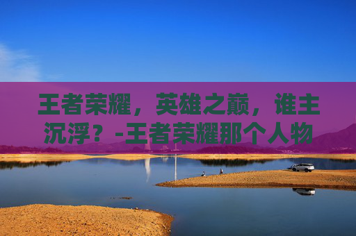 王者荣耀,英雄之巅,谁主沉浮?-王者荣耀那个人物最好打 王者荣耀,英雄之巅,谁主沉浮?-王者荣耀那个人物最好打