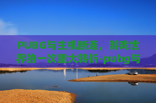 PUBG与主机断连,游戏世界的一次重大转折-pubg与主机断开连接 PUBG与主机断连,游戏世界的一次重大转折-pubg与主机断开连接