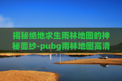 揭秘绝地求生雨林地图的神秘面纱-pubg雨林地图高清