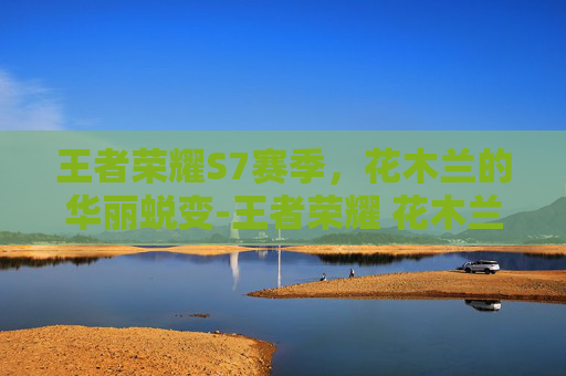 王者荣耀S7赛季,花木兰的华丽蜕变-王者荣耀 花木兰 2020 王者荣耀S7赛季,花木兰的华丽蜕变-王者荣耀 花木兰 2020