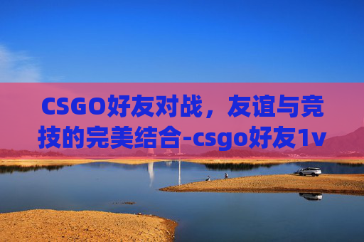 CSGO好友对战,友谊与竞技的完美结合-csgo好友1v1 CSGO好友对战,友谊与竞技的完美结合-csgo好友1v1