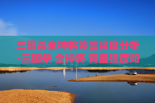 三国杀全神将黄盖强度分析-三国杀 全神将 黄盖强度如何 三国杀全神将黄盖强度分析-三国杀 全神将 黄盖强度如何