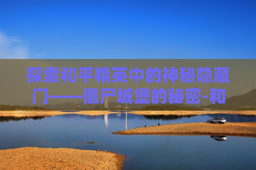 探索和平精英中的神秘隐藏门——僵尸城堡的秘密-和平精英僵尸城堡隐藏门怎么开 探索和平精英中的神秘隐藏门——僵尸城堡的秘密-和平精英僵尸城堡隐藏门怎么开