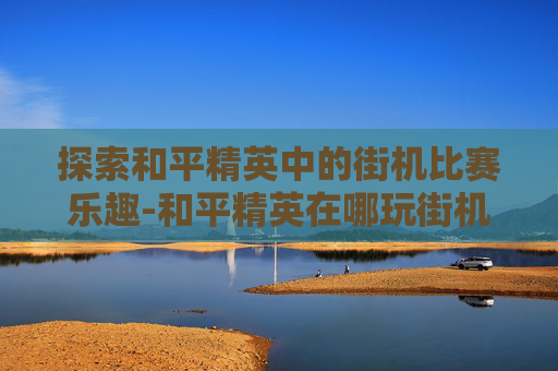 探索和平精英中的街机比赛乐趣-和平精英在哪玩街机比赛啊 探索和平精英中的街机比赛乐趣-和平精英在哪玩街机比赛啊