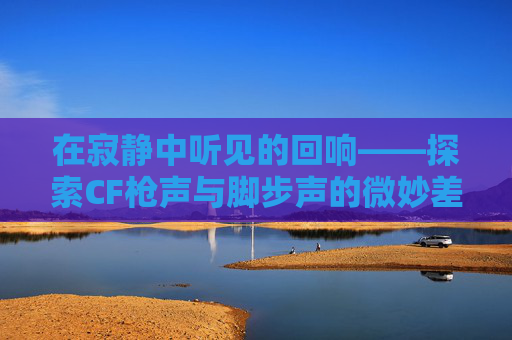 在寂静中听见的回响——探索CF枪声与脚步声的微妙差异-cf枪声比脚步声大吗 在寂静中听见的回响——探索CF枪声与脚步声的微妙差异-cf枪声比脚步声大吗