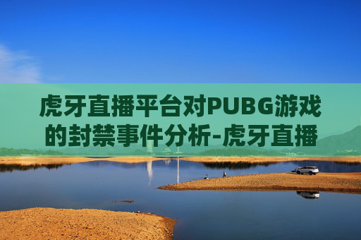 虎牙直播平台对PUBG游戏的封禁事件分析-虎牙直播封禁 虎牙直播平台对PUBG游戏的封禁事件分析-虎牙直播封禁