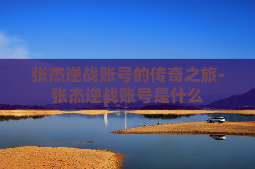 张杰逆战账号的传奇之旅-张杰逆战账号是什么