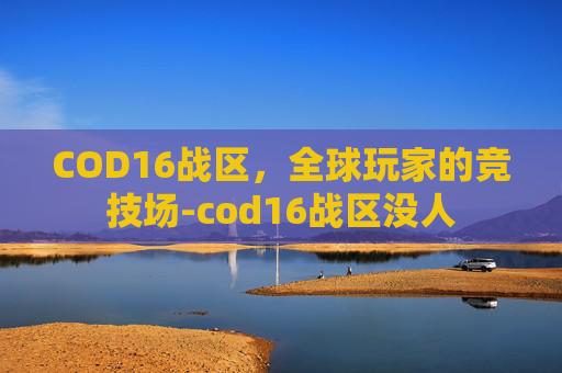 COD16战区,全球玩家的竞技场-cod16战区没人 COD16战区,全球玩家的竞技场-cod16战区没人