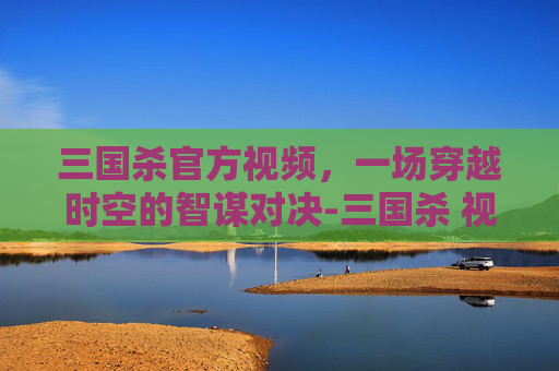 三国杀官方视频,一场穿越时空的智谋对决-三国杀 视频 三国杀官方视频,一场穿越时空的智谋对决-三国杀 视频