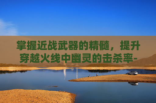 掌握近战武器的精髓,提升穿越火线中幽灵的击杀率-穿越火线幽灵的武器 掌握近战武器的精髓,提升穿越火线中幽灵的击杀率-穿越火线幽灵的武器