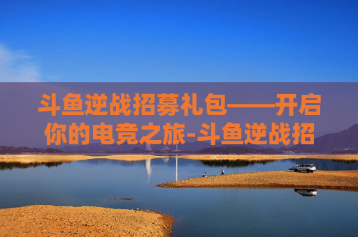 斗鱼逆战招募礼包——开启你的电竞之旅-斗鱼逆战招募礼包在哪 斗鱼逆战招募礼包——开启你的电竞之旅-斗鱼逆战招募礼包在哪
