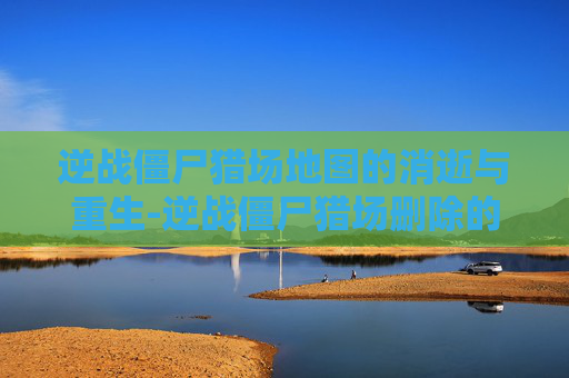 逆战僵尸猎场地图的消逝与重生-逆战僵尸猎场删除的地图怎么恢复 逆战僵尸猎场地图的消逝与重生-逆战僵尸猎场删除的地图怎么恢复