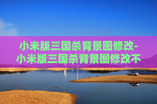 小米版三国杀背景图修改-小米版三国杀背景图修改不了 小米版三国杀背景图修改-小米版三国杀背景图修改不了