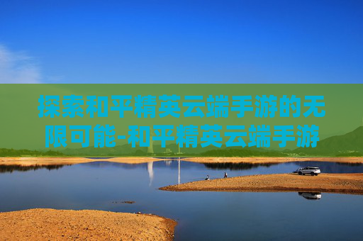 探索和平精英云端手游的无限可能-和平精英云端手游下载 探索和平精英云端手游的无限可能-和平精英云端手游下载