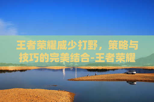 王者荣耀威少打野,策略与技巧的完美结合-王者荣耀威少打野出装铭文 王者荣耀威少打野,策略与技巧的完美结合-王者荣耀威少打野出装铭文