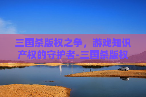 三国杀版权之争，游戏知识产权的守护者-三国杀版权现在属于谁