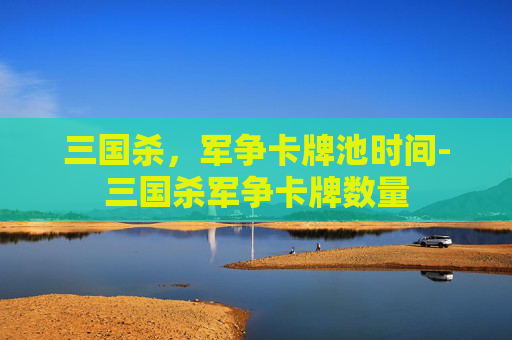 三国杀,军争卡牌池时间-三国杀军争卡牌数量 三国杀,军争卡牌池时间-三国杀军争卡牌数量