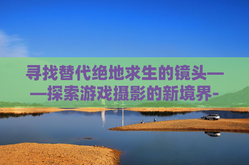 寻找替代绝地求生的镜头——探索游戏摄影的新境界-绝地求生用什么滤镜好 寻找替代绝地求生的镜头——探索游戏摄影的新境界-绝地求生用什么滤镜好