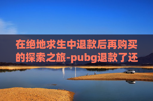在绝地求生中退款后再购买的探索之旅-pubg退款了还能玩吗 在绝地求生中退款后再购买的探索之旅-pubg退款了还能玩吗