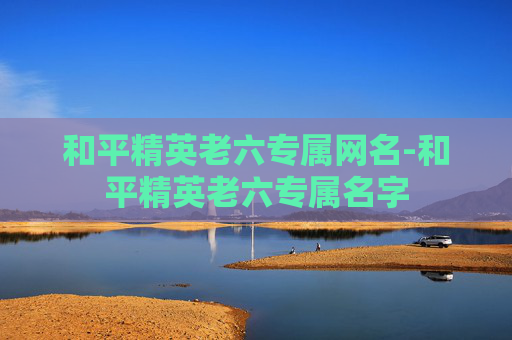 和平精英老六专属网名-和平精英老六专属名字 和平精英老六专属网名-和平精英老六专属名字
