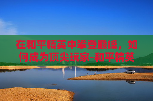 在和平精英中攀登巅峰,如何成为顶尖玩家-和平精英怎么才能上王牌 在和平精英中攀登巅峰,如何成为顶尖玩家-和平精英怎么才能上王牌