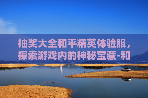 抽奖大全和平精英体验服,探索游戏内的神秘宝藏-和平精英体验服抽奖活动 抽奖大全和平精英体验服,探索游戏内的神秘宝藏-和平精英体验服抽奖活动