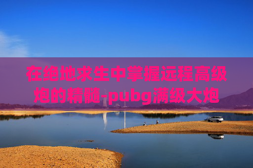 在绝地求生中掌握远程高级炮的精髓-pubg满级大炮 在绝地求生中掌握远程高级炮的精髓-pubg满级大炮