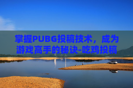 掌握PUBG投稿技术,成为游戏高手的秘诀-吃鸡投稿 掌握PUBG投稿技术,成为游戏高手的秘诀-吃鸡投稿