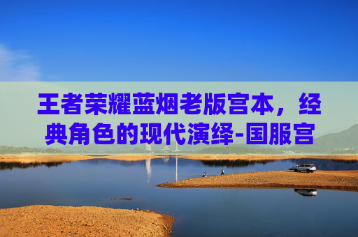 王者荣耀蓝烟老版宫本,经典角色的现代演绎-国服宫本蓝烟 王者荣耀蓝烟老版宫本,经典角色的现代演绎-国服宫本蓝烟