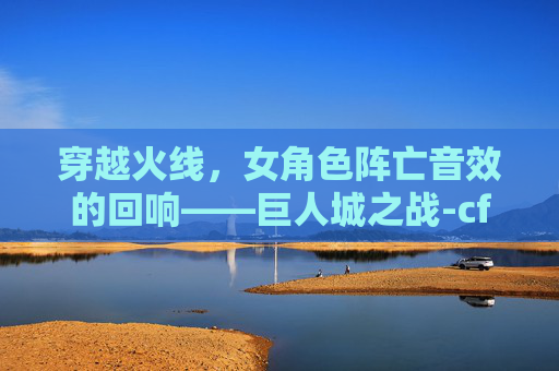 穿越火线,女角色阵亡音效的回响——巨人城之战-cf女性角色阵亡音效 穿越火线,女角色阵亡音效的回响——巨人城之战-cf女性角色阵亡音效