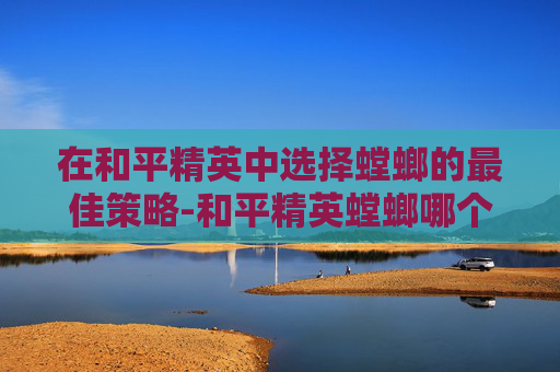 在和平精英中选择螳螂的最佳策略-和平精英螳螂哪个最好打 在和平精英中选择螳螂的最佳策略-和平精英螳螂哪个最好打