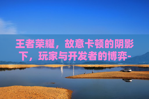 王者荣耀,故意卡顿的阴影下,玩家与开发者的博弈-王者荣耀故意卡顿 王者荣耀,故意卡顿的阴影下,玩家与开发者的博弈-王者荣耀故意卡顿