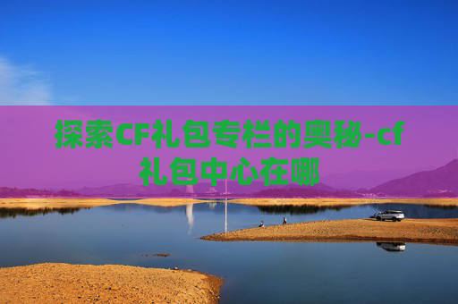 探索CF礼包专栏的奥秘-cf礼包中心在哪 探索CF礼包专栏的奥秘-cf礼包中心在哪