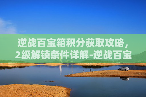 逆战百宝箱积分获取攻略,2级解锁条件详解-逆战百宝箱多少积分是2级的 逆战百宝箱积分获取攻略,2级解锁条件详解-逆战百宝箱多少积分是2级的