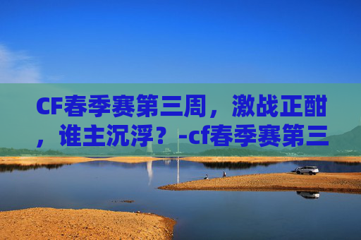 CF春季赛第三周，激战正酣，谁主沉浮？-cf春季赛第三周赛程表