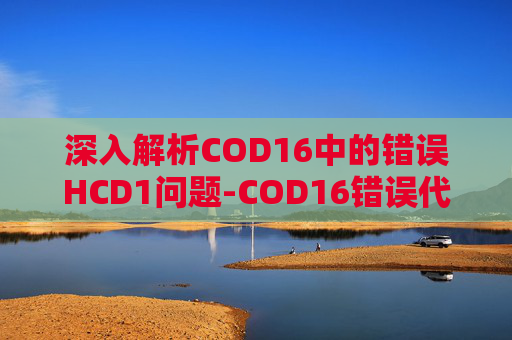 深入解析COD16中的错误HCD1问题-COD16错误代码11328是欠款还是拖欠 深入解析COD16中的错误HCD1问题-COD16错误代码11328是欠款还是拖欠