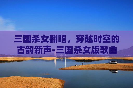 三国杀女翻唱，穿越时空的古韵新声-三国杀女版歌曲