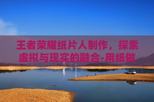 王者荣耀纸片人制作,探索虚拟与现实的融合-用纸做王者荣耀的人物 王者荣耀纸片人制作,探索虚拟与现实的融合-用纸做王者荣耀的人物