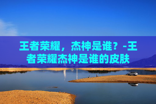 王者荣耀,杰神是谁?-王者荣耀杰神是谁的皮肤 王者荣耀,杰神是谁?-王者荣耀杰神是谁的皮肤