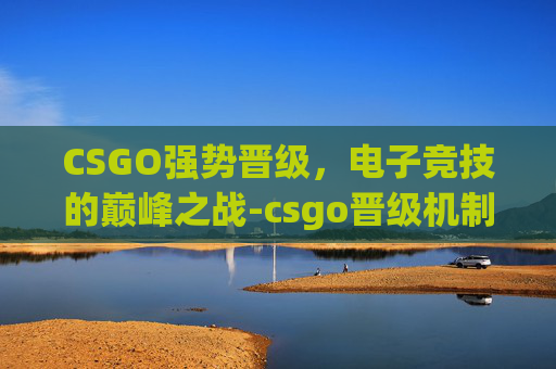 CSGO强势晋级,电子竞技的巅峰之战-csgo晋级机制 CSGO强势晋级,电子竞技的巅峰之战-csgo晋级机制