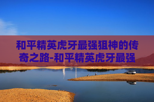 和平精英虎牙最强狙神的传奇之路-和平精英虎牙最强狙神是谁 和平精英虎牙最强狙神的传奇之路-和平精英虎牙最强狙神是谁