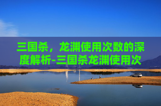 三国杀,龙渊使用次数的深度解析-三国杀龙渊使用次数是多少 三国杀,龙渊使用次数的深度解析-三国杀龙渊使用次数是多少
