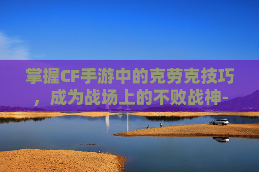 掌握CF手游中的克劳克技巧,成为战场上的不败战神-cf手游角色洛克 掌握CF手游中的克劳克技巧,成为战场上的不败战神-cf手游角色洛克