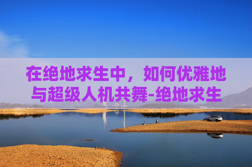 在绝地求生中,如何优雅地与超级人机共舞-绝地求生超级人机 在绝地求生中,如何优雅地与超级人机共舞-绝地求生超级人机