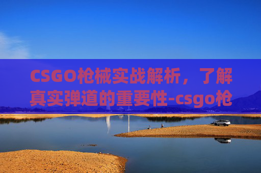 CSGO枪械实战解析,了解真实弹道的重要性-csgo枪的弹道 CSGO枪械实战解析,了解真实弹道的重要性-csgo枪的弹道