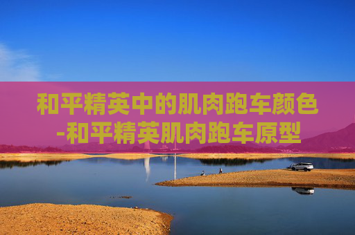 和平精英中的肌肉跑车颜色-和平精英肌肉跑车原型 和平精英中的肌肉跑车颜色-和平精英肌肉跑车原型