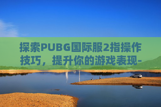 探索PUBG国际服2指操作技巧,提升你的游戏表现-绝地求生国际服二指操作 探索PUBG国际服2指操作技巧,提升你的游戏表现-绝地求生国际服二指操作