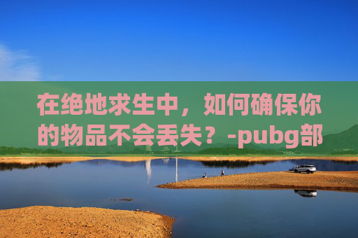 在绝地求生中，如何确保你的物品不会丢失？-pubg部分丢东西